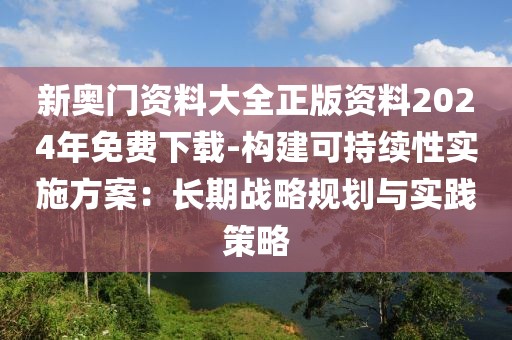 新奥门资料大全正版资料2024年免费下载-构建可持续性实施方案：长期战略规划与实践策略