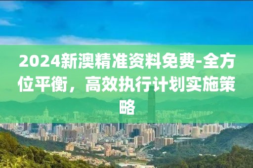 2024新澳精准资料免费-全方位平衡，高效执行计划实施策略