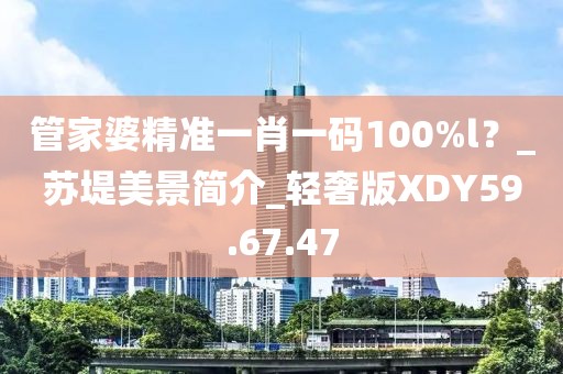 管家婆精准一肖一码100%l？_苏堤美景简介_轻奢版XDY59.67.47