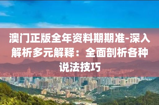 澳门正版全年资料期期准-深入解析多元解释：全面剖析各种说法技巧