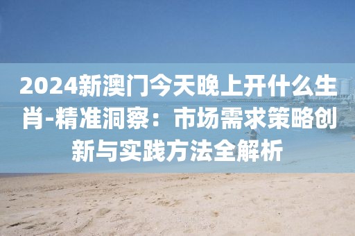 2024新澳门今天晚上开什么生肖-精准洞察：市场需求策略创新与实践方法全解析