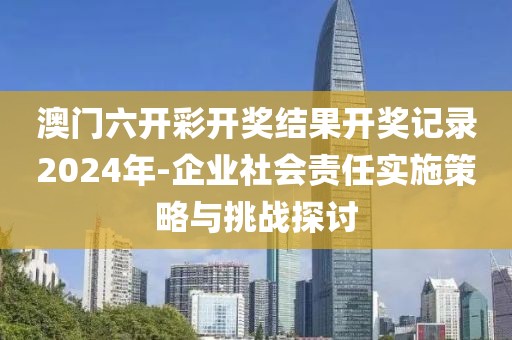 澳门六开彩开奖结果开奖记录2024年-企业社会责任实施策略与挑战探讨