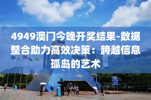 4949澳门今晚开奖结果-数据整合助力高效决策：跨越信息孤岛的艺术