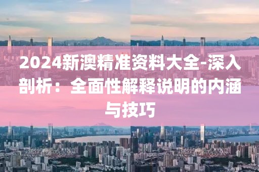 2024新澳精准资料大全-深入剖析：全面性解释说明的内涵与技巧