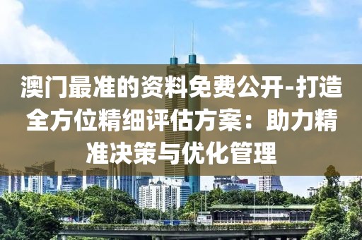 澳门最准的资料免费公开-打造全方位精细评估方案：助力精准决策与优化管理