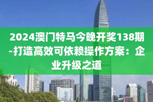 2024澳门特马今晚开奖138期-打造高效可依赖操作方案：企业升级之道