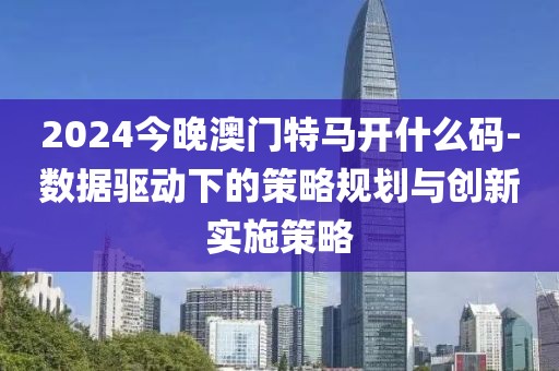 2024今晚澳门特马开什么码-数据驱动下的策略规划与创新实施策略