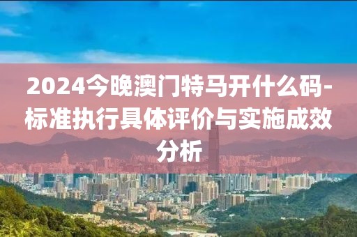 2024今晚澳门特马开什么码-标准执行具体评价与实施成效分析