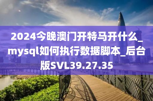2024今晚澳门开特马开什么_mysql如何执行数据脚本_后台版SVL39.27.35