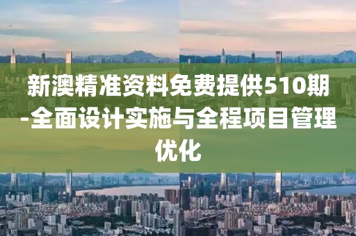 新澳精准资料免费提供510期-全面设计实施与全程项目管理优化