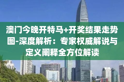 澳门今晚开特马+开奖结果走势图-深度解析：专家权威解说与定义阐释全方位解读