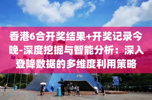 香港6合开奖结果+开奖记录今晚-深度挖掘与智能分析：深入登降数据的多维度利用策略