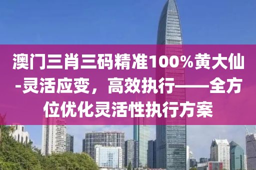 澳门三肖三码精准100%黄大仙-灵活应变，高效执行——全方位优化灵活性执行方案