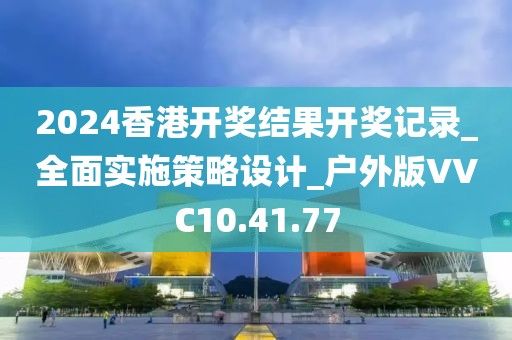 2024香港开奖结果开奖记录_全面实施策略设计_户外版VVC10.41.77