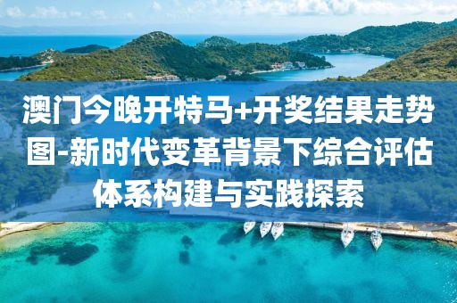 澳门今晚开特马+开奖结果走势图-新时代变革背景下综合评估体系构建与实践探索