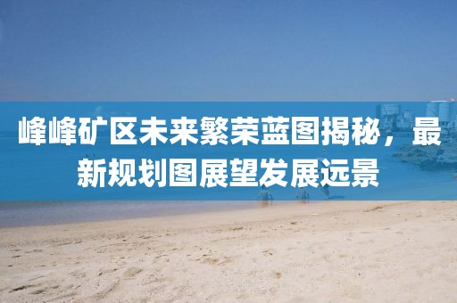 峰峰矿区未来繁荣蓝图揭秘，最新规划图展望发展远景
