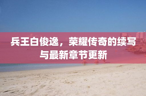 兵王白俊逸，荣耀传奇的续写与最新章节更新