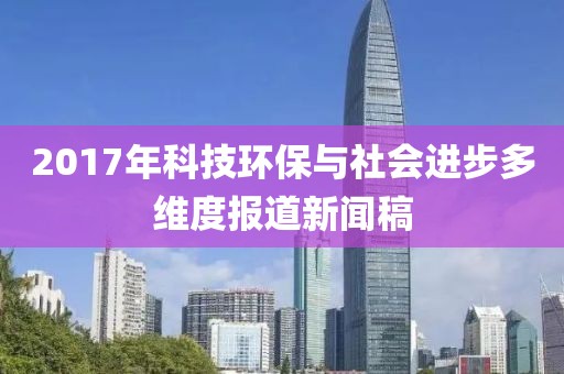 2017年科技环保与社会进步多维度报道新闻稿