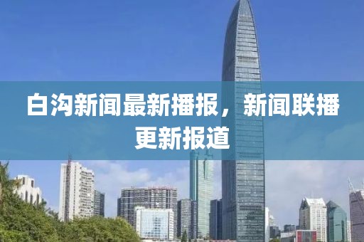 白沟新闻最新播报，新闻联播更新报道