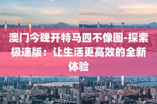 澳门今晚开特马四不像图-探索极速版：让生活更高效的全新体验