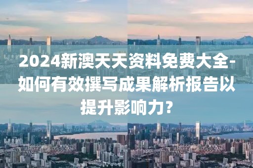 2024新澳天天资料免费大全-如何有效撰写成果解析报告以提升影响力？