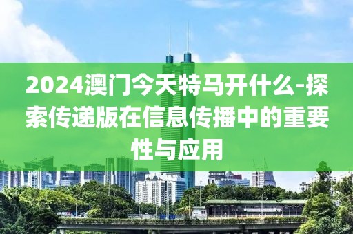 2024澳门今天特马开什么-探索传递版在信息传播中的重要性与应用