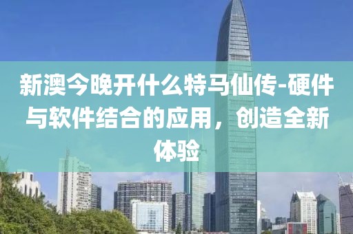 新澳今晚开什么特马仙传-硬件与软件结合的应用，创造全新体验