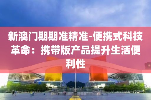 新澳门期期准精准-便携式科技革命：携带版产品提升生活便利性