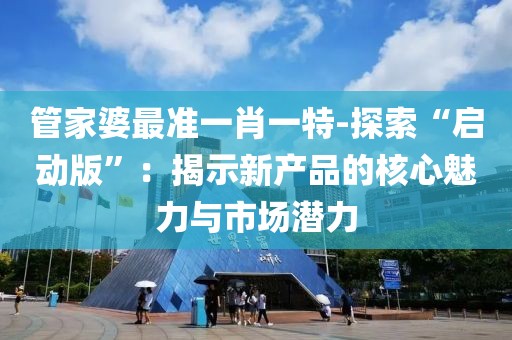 管家婆最准一肖一特-探索“启动版”：揭示新产品的核心魅力与市场潜力