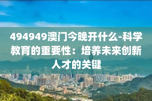 494949澳门今晚开什么-科学教育的重要性：培养未来创新人才的关键