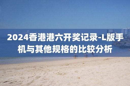 2024香港港六开奖记录-L版手机与其他规格的比较分析