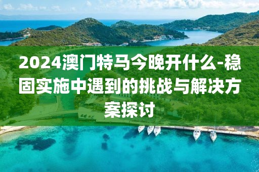 2024澳门特马今晚开什么-稳固实施中遇到的挑战与解决方案探讨