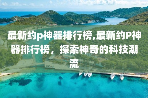 最新约p神器排行榜,最新约P神器排行榜，探索神奇的科技潮流