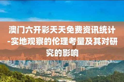 澳门六开彩天天免费资讯统计-实地观察的伦理考量及其对研究的影响