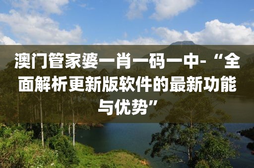 澳门管家婆一肖一码一中-“全面解析更新版软件的最新功能与优势”