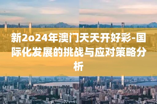 新2o24年澳门天天开好彩-国际化发展的挑战与应对策略分析