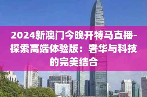2024新澳门今晚开特马直播-探索高端体验版：奢华与科技的完美结合