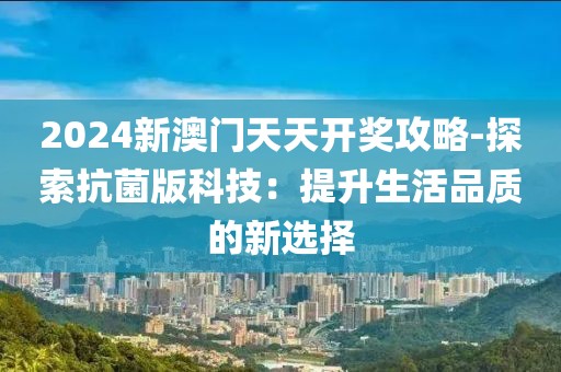 2024新澳门天天开奖攻略-探索抗菌版科技：提升生活品质的新选择