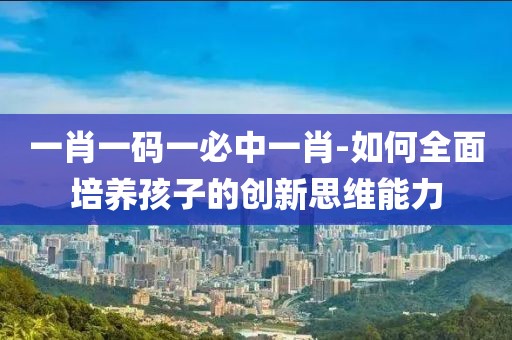一肖一码一必中一肖-如何全面培养孩子的创新思维能力