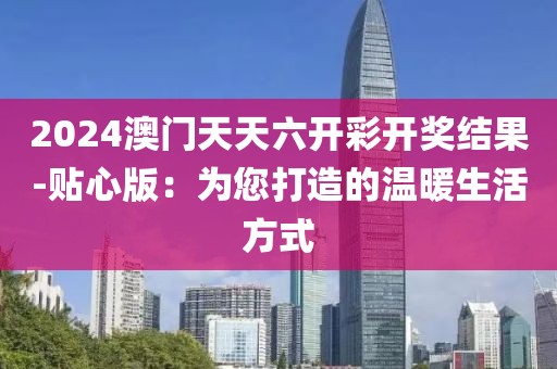 2024澳门天天六开彩开奖结果-贴心版：为您打造的温暖生活方式