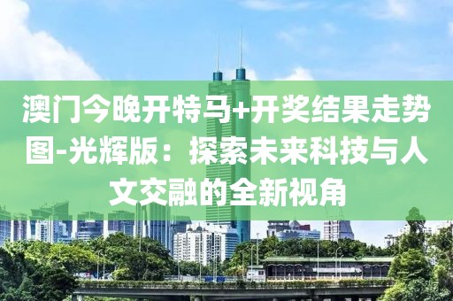 澳门今晚开特马+开奖结果走势图-光辉版：探索未来科技与人文交融的全新视角