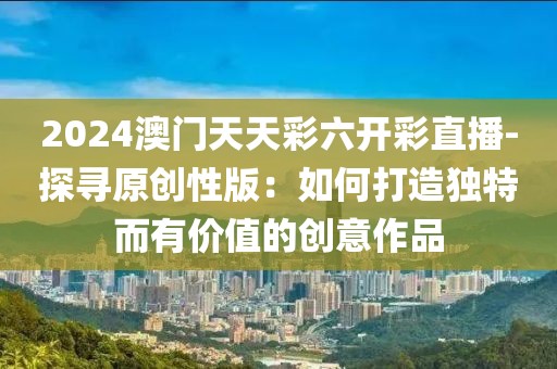 2024澳门天天彩六开彩直播-探寻原创性版：如何打造独特而有价值的创意作品