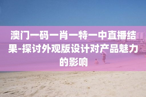 澳门一码一肖一特一中直播结果-探讨外观版设计对产品魅力的影响
