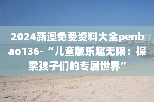 2024新澳免费资料大全penbao136-“儿童版乐趣无限：探索孩子们的专属世界”