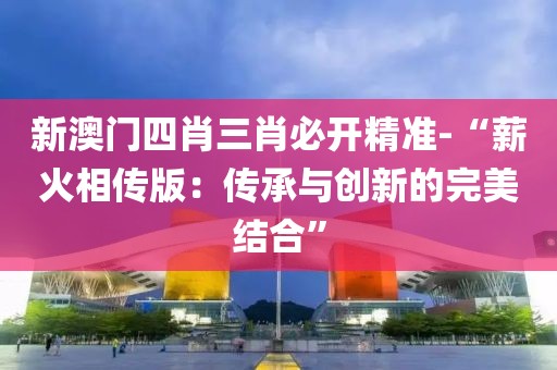 新澳门四肖三肖必开精准-“薪火相传版：传承与创新的完美结合”
