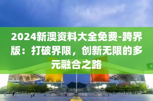 2024新澳资料大全免费-跨界版：打破界限，创新无限的多元融合之路
