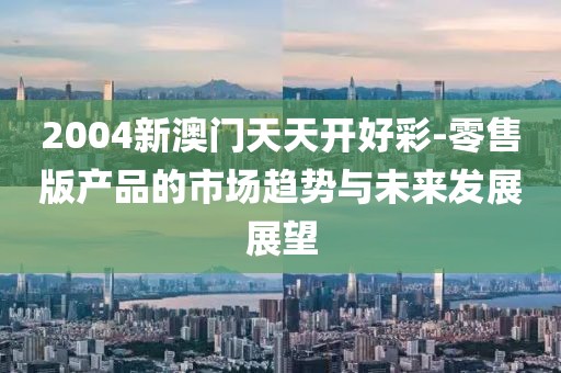 2004新澳门天天开好彩-零售版产品的市场趋势与未来发展展望