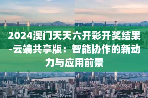 2024澳门天天六开彩开奖结果-云端共享版：智能协作的新动力与应用前景