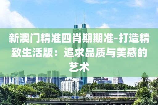 新澳门精准四肖期期准-打造精致生活版：追求品质与美感的艺术