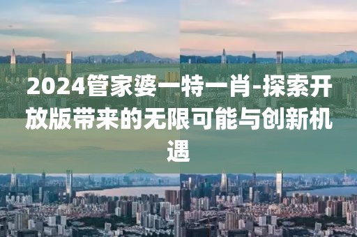 2024管家婆一特一肖-探索开放版带来的无限可能与创新机遇